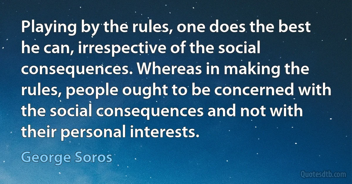 Playing by the rules, one does the best he can, irrespective of the social consequences. Whereas in making the rules, people ought to be concerned with the social consequences and not with their personal interests. (George Soros)