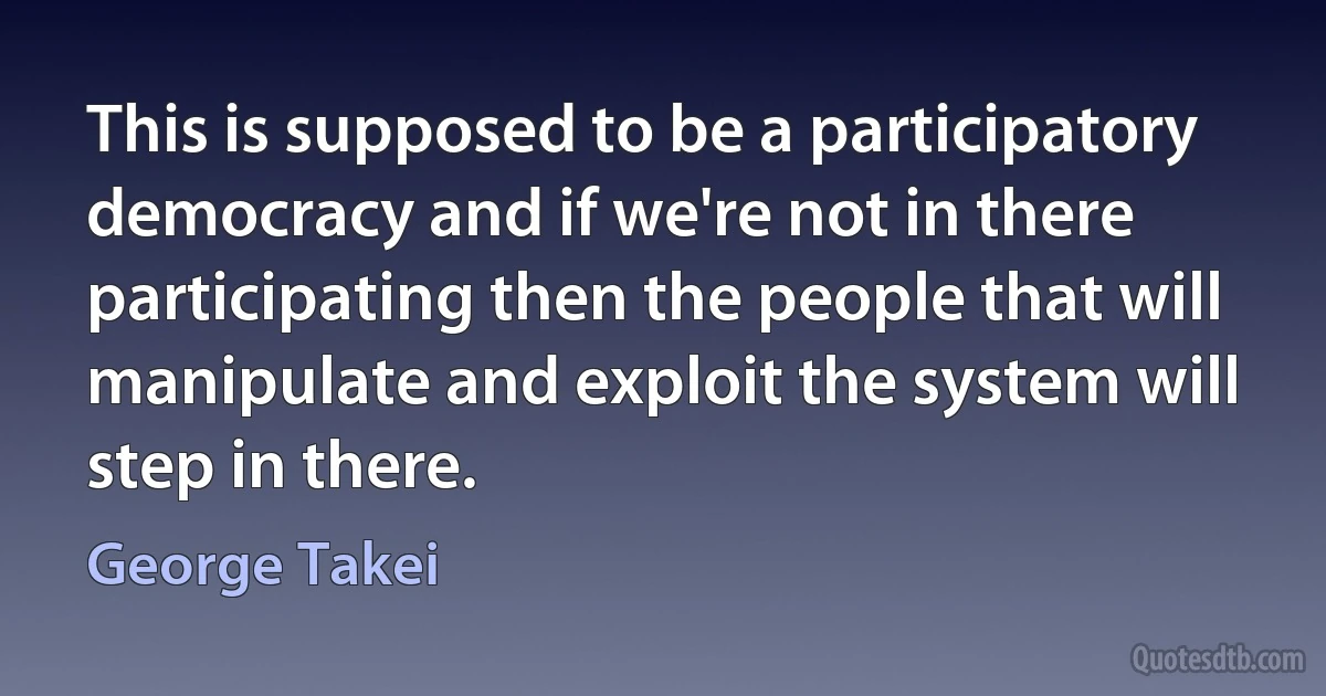 This is supposed to be a participatory democracy and if we're not in there participating then the people that will manipulate and exploit the system will step in there. (George Takei)