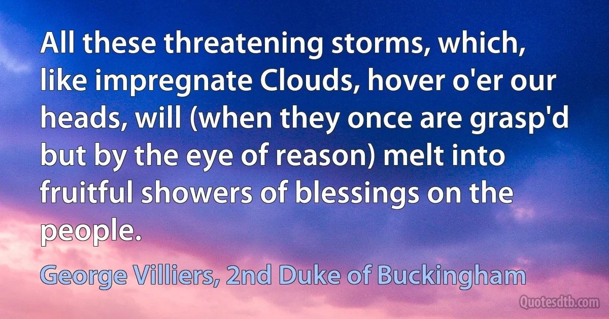 All these threatening storms, which, like impregnate Clouds, hover o'er our heads, will (when they once are grasp'd but by the eye of reason) melt into fruitful showers of blessings on the people. (George Villiers, 2nd Duke of Buckingham)