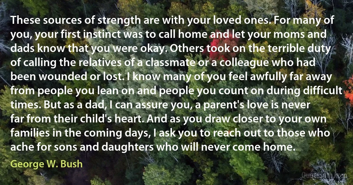 These sources of strength are with your loved ones. For many of you, your first instinct was to call home and let your moms and dads know that you were okay. Others took on the terrible duty of calling the relatives of a classmate or a colleague who had been wounded or lost. I know many of you feel awfully far away from people you lean on and people you count on during difficult times. But as a dad, I can assure you, a parent's love is never far from their child's heart. And as you draw closer to your own families in the coming days, I ask you to reach out to those who ache for sons and daughters who will never come home. (George W. Bush)