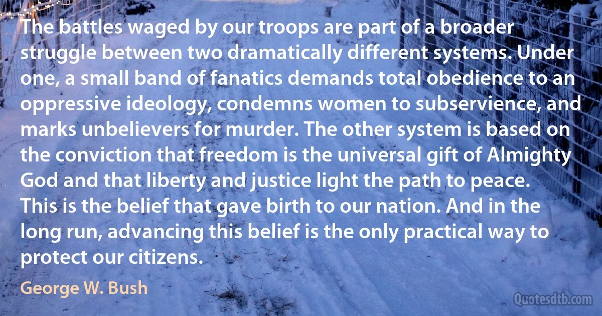 The battles waged by our troops are part of a broader struggle between two dramatically different systems. Under one, a small band of fanatics demands total obedience to an oppressive ideology, condemns women to subservience, and marks unbelievers for murder. The other system is based on the conviction that freedom is the universal gift of Almighty God and that liberty and justice light the path to peace. This is the belief that gave birth to our nation. And in the long run, advancing this belief is the only practical way to protect our citizens. (George W. Bush)