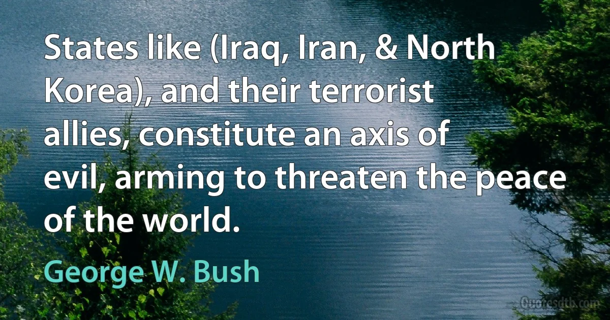 States like (Iraq, Iran, & North Korea), and their terrorist allies, constitute an axis of evil, arming to threaten the peace of the world. (George W. Bush)