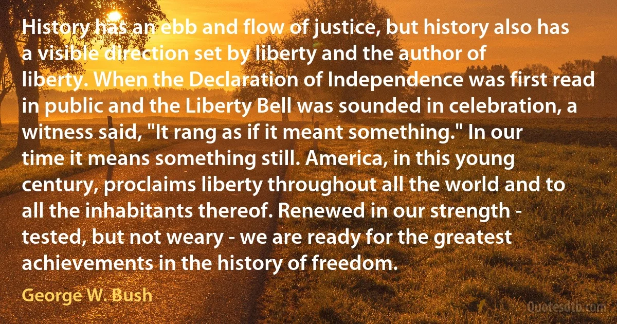 History has an ebb and flow of justice, but history also has a visible direction set by liberty and the author of liberty. When the Declaration of Independence was first read in public and the Liberty Bell was sounded in celebration, a witness said, "It rang as if it meant something." In our time it means something still. America, in this young century, proclaims liberty throughout all the world and to all the inhabitants thereof. Renewed in our strength - tested, but not weary - we are ready for the greatest achievements in the history of freedom. (George W. Bush)