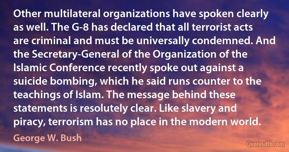 Other multilateral organizations have spoken clearly as well. The G-8 has declared that all terrorist acts are criminal and must be universally condemned. And the Secretary-General of the Organization of the Islamic Conference recently spoke out against a suicide bombing, which he said runs counter to the teachings of Islam. The message behind these statements is resolutely clear. Like slavery and piracy, terrorism has no place in the modern world. (George W. Bush)