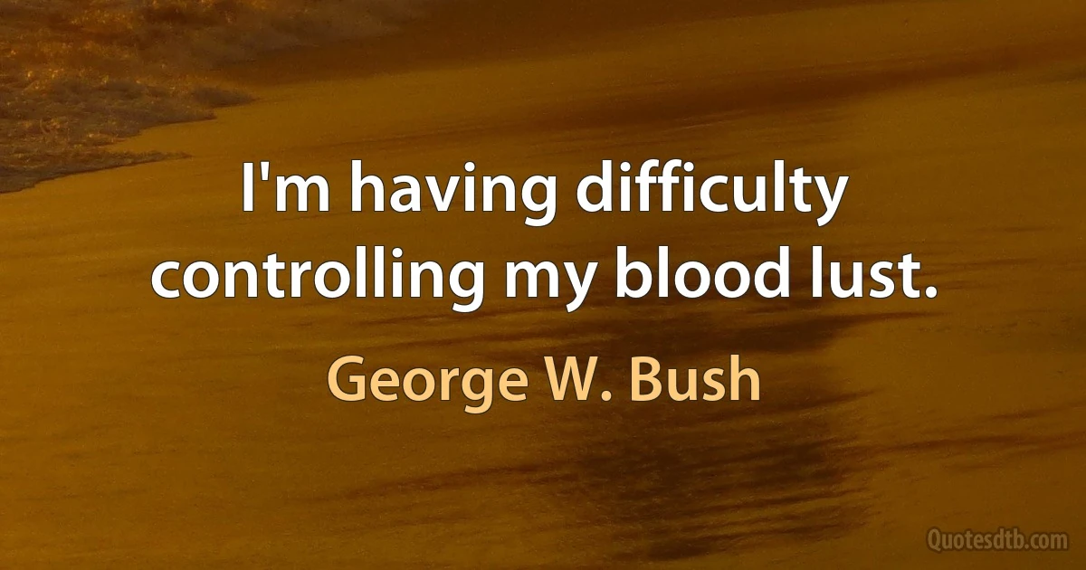 I'm having difficulty controlling my blood lust. (George W. Bush)