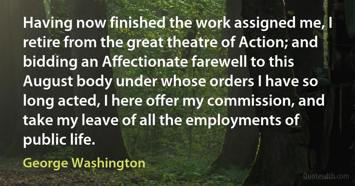 Having now finished the work assigned me, I retire from the great theatre of Action; and bidding an Affectionate farewell to this August body under whose orders I have so long acted, I here offer my commission, and take my leave of all the employments of public life. (George Washington)