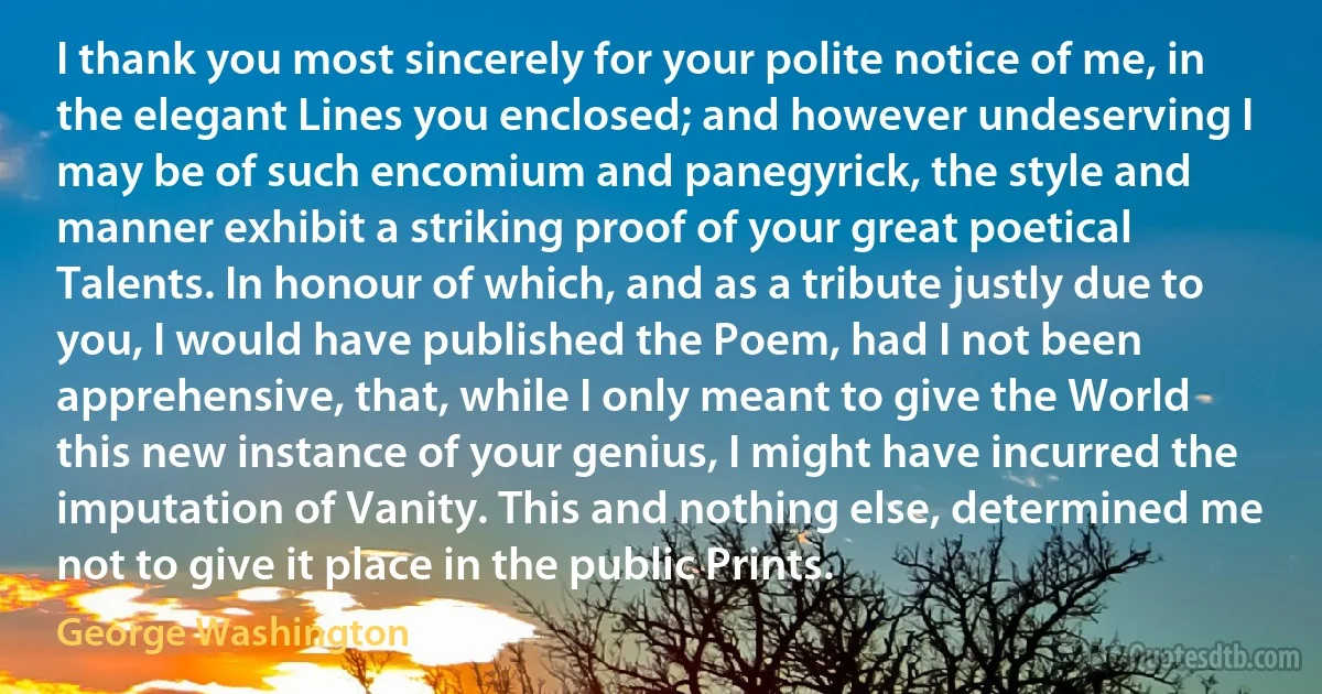 I thank you most sincerely for your polite notice of me, in the elegant Lines you enclosed; and however undeserving I may be of such encomium and panegyrick, the style and manner exhibit a striking proof of your great poetical Talents. In honour of which, and as a tribute justly due to you, I would have published the Poem, had I not been apprehensive, that, while I only meant to give the World this new instance of your genius, I might have incurred the imputation of Vanity. This and nothing else, determined me not to give it place in the public Prints. (George Washington)