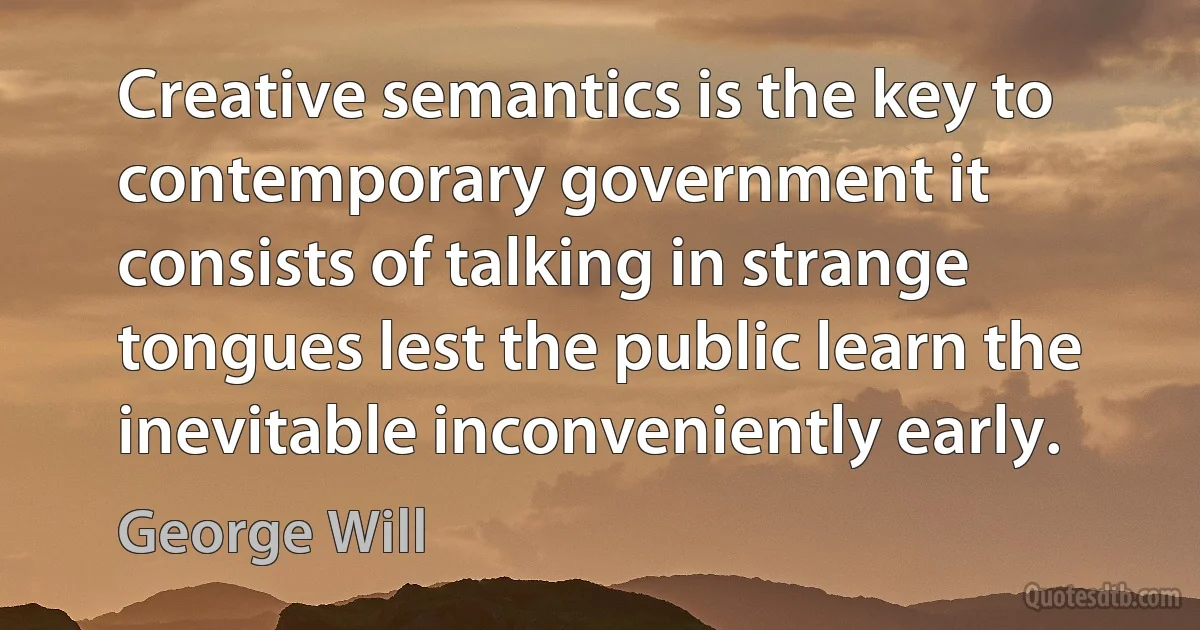 Creative semantics is the key to contemporary government it consists of talking in strange tongues lest the public learn the inevitable inconveniently early. (George Will)