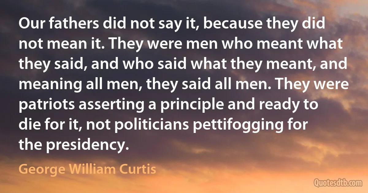 Our fathers did not say it, because they did not mean it. They were men who meant what they said, and who said what they meant, and meaning all men, they said all men. They were patriots asserting a principle and ready to die for it, not politicians pettifogging for the presidency. (George William Curtis)