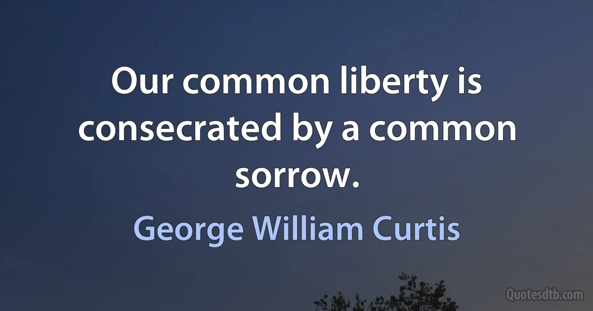 Our common liberty is consecrated by a common sorrow. (George William Curtis)