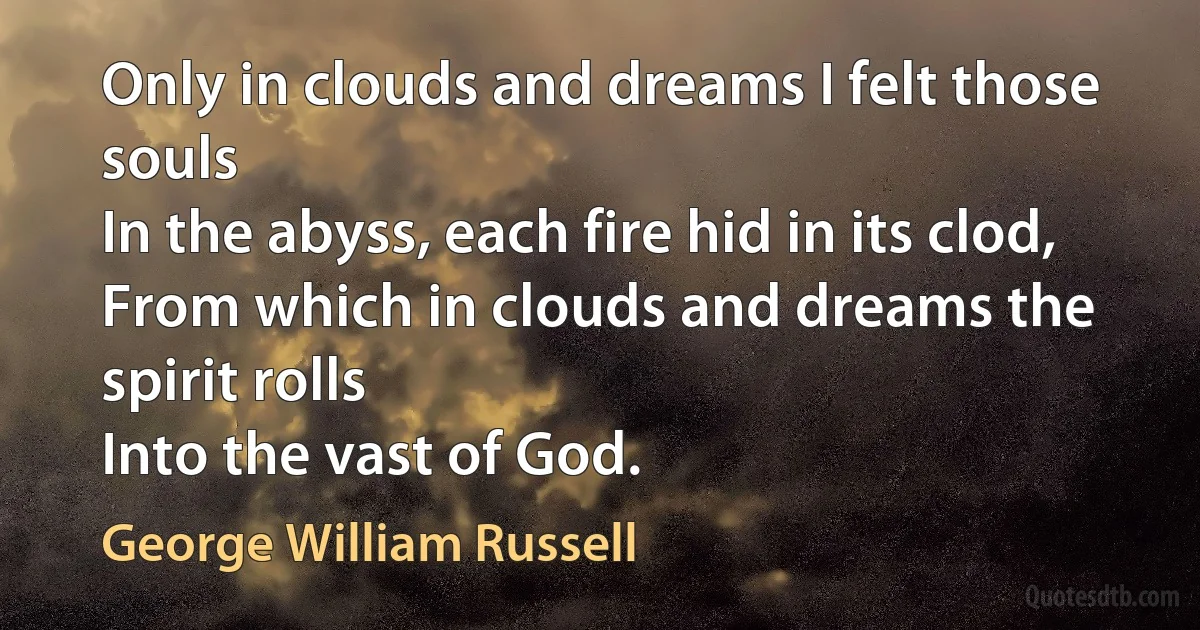 Only in clouds and dreams I felt those souls
In the abyss, each fire hid in its clod,
From which in clouds and dreams the spirit rolls
Into the vast of God. (George William Russell)