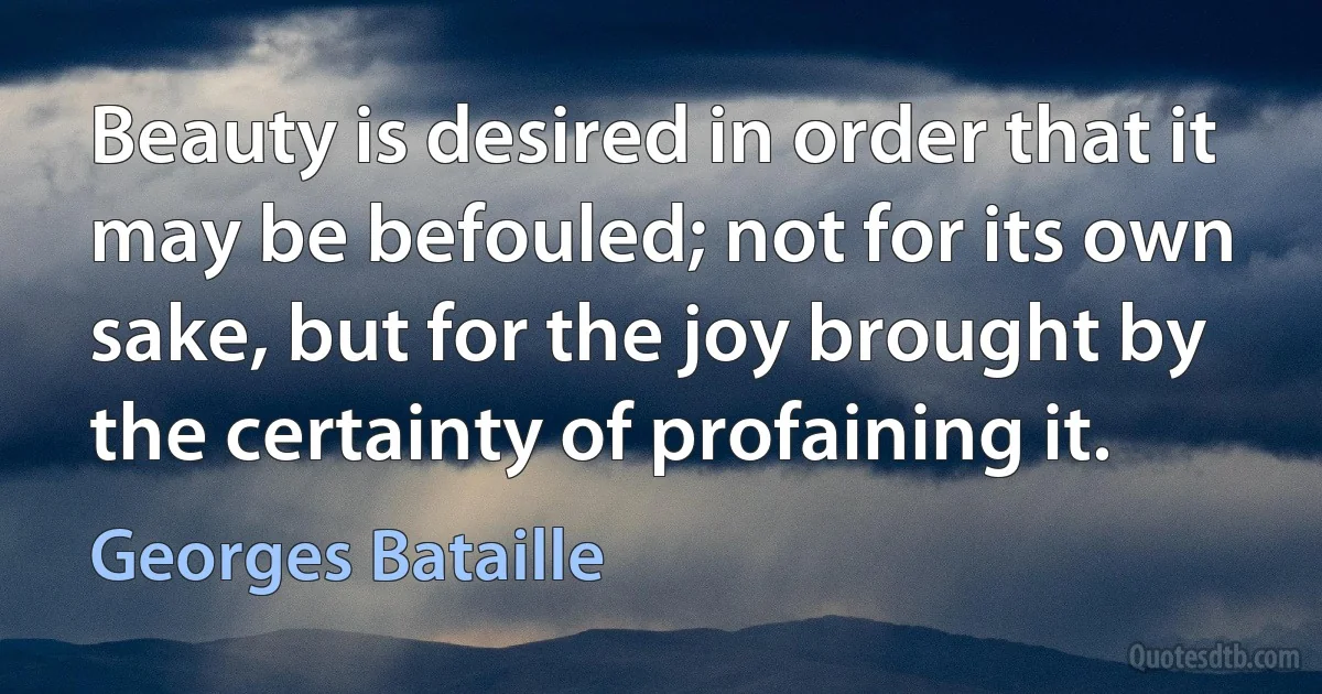 Beauty is desired in order that it may be befouled; not for its own sake, but for the joy brought by the certainty of profaining it. (Georges Bataille)