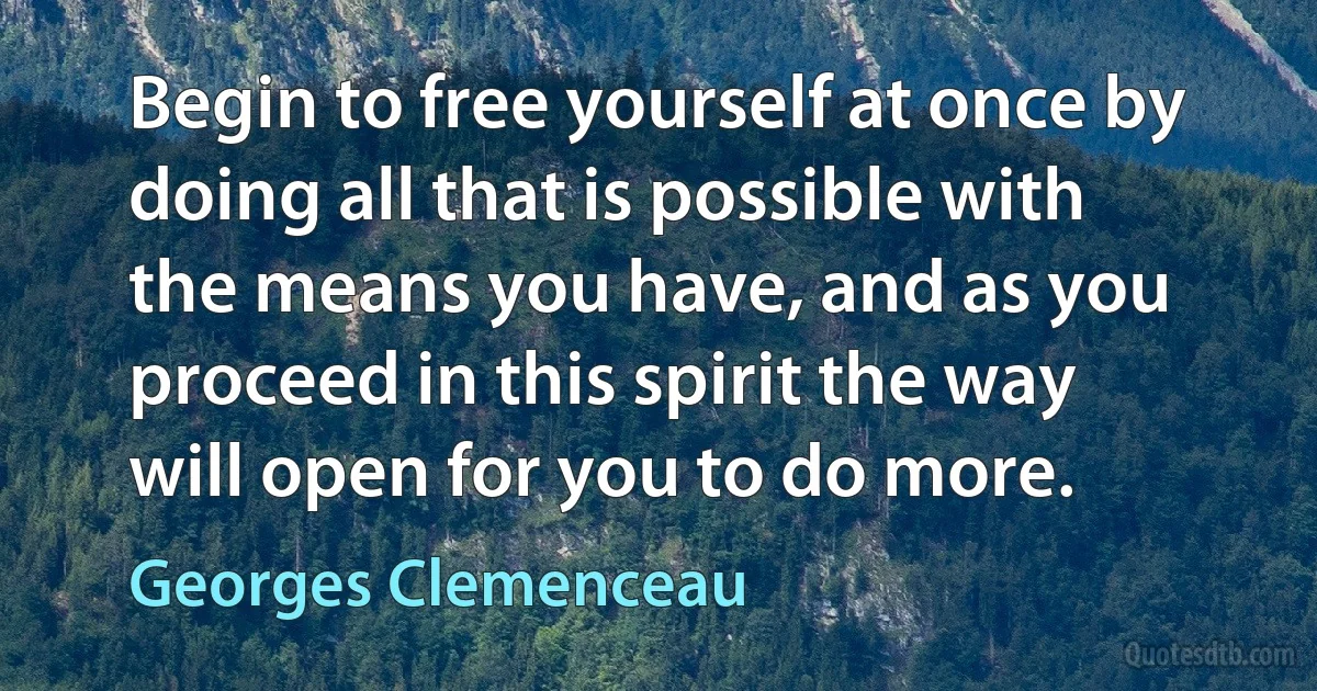 Begin to free yourself at once by doing all that is possible with the means you have, and as you proceed in this spirit the way will open for you to do more. (Georges Clemenceau)