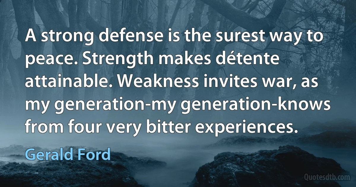 A strong defense is the surest way to peace. Strength makes détente attainable. Weakness invites war, as my generation-my generation-knows from four very bitter experiences. (Gerald Ford)