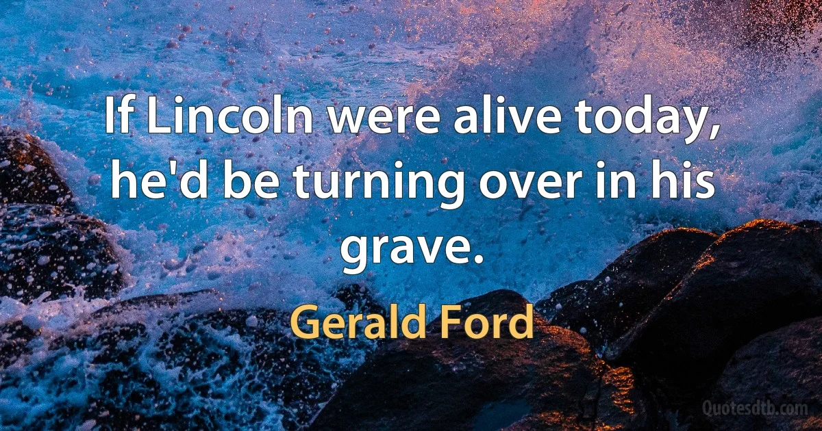 If Lincoln were alive today, he'd be turning over in his grave. (Gerald Ford)