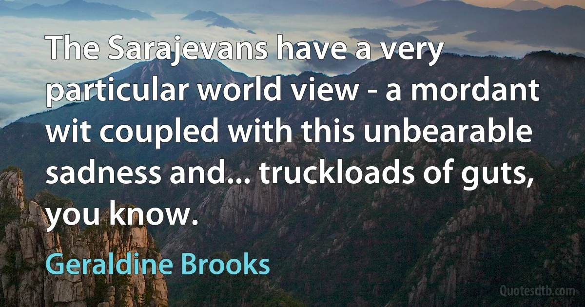 The Sarajevans have a very particular world view - a mordant wit coupled with this unbearable sadness and... truckloads of guts, you know. (Geraldine Brooks)