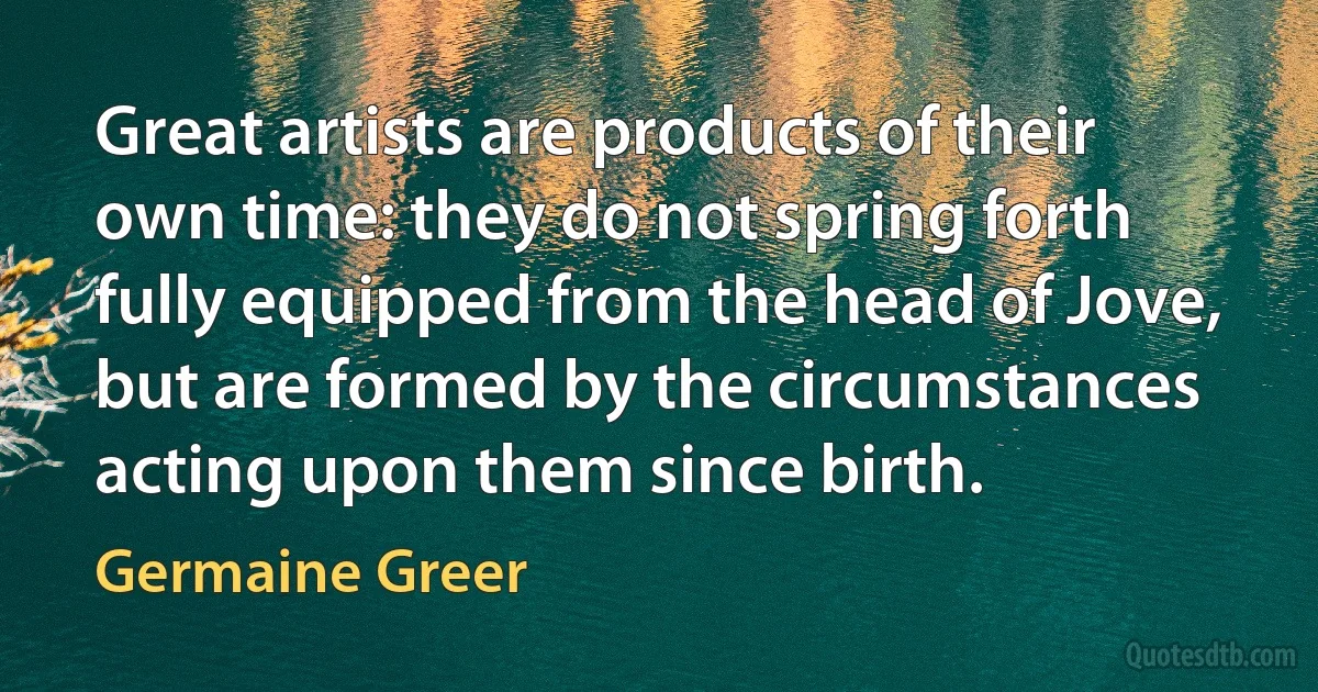 Great artists are products of their own time: they do not spring forth fully equipped from the head of Jove, but are formed by the circumstances acting upon them since birth. (Germaine Greer)