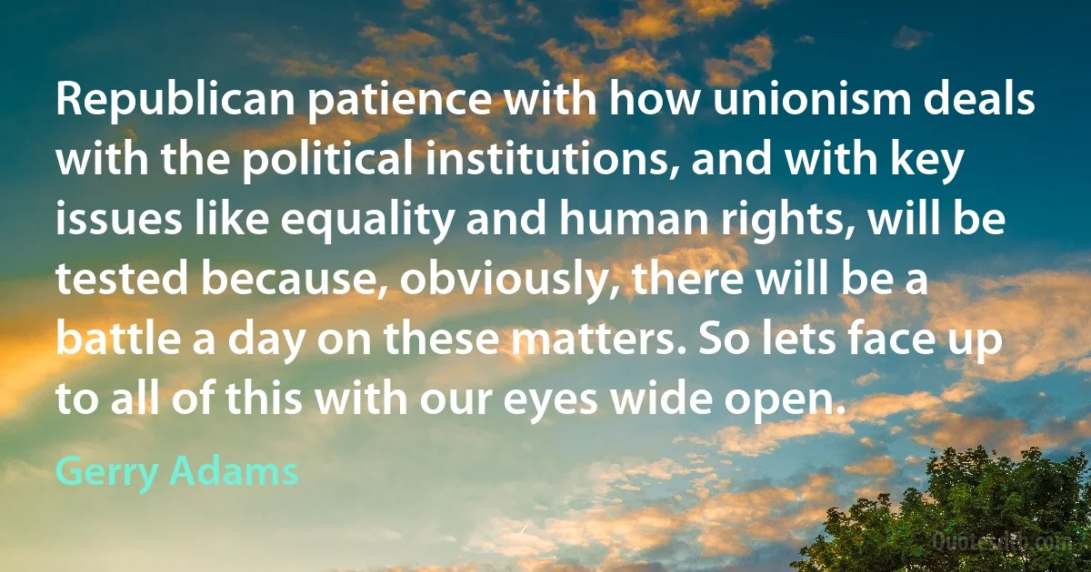 Republican patience with how unionism deals with the political institutions, and with key issues like equality and human rights, will be tested because, obviously, there will be a battle a day on these matters. So lets face up to all of this with our eyes wide open. (Gerry Adams)