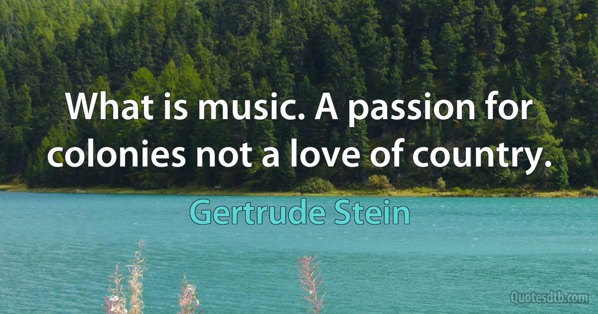 What is music. A passion for colonies not a love of country. (Gertrude Stein)