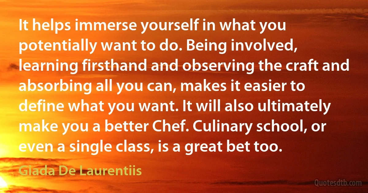 It helps immerse yourself in what you potentially want to do. Being involved, learning firsthand and observing the craft and absorbing all you can, makes it easier to define what you want. It will also ultimately make you a better Chef. Culinary school, or even a single class, is a great bet too. (Giada De Laurentiis)