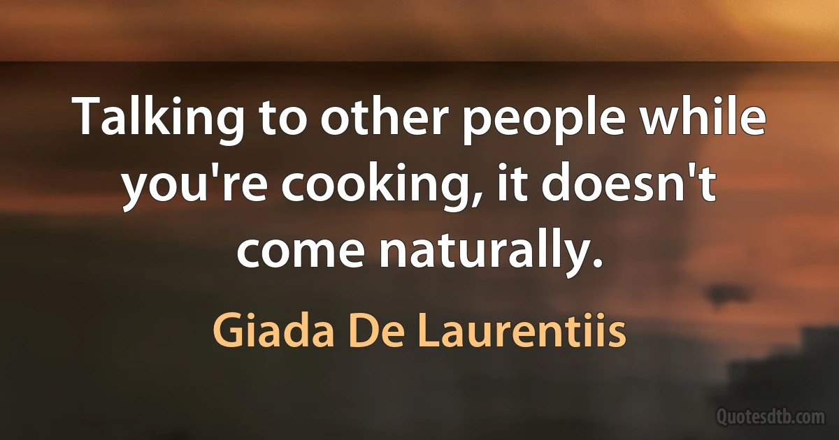 Talking to other people while you're cooking, it doesn't come naturally. (Giada De Laurentiis)