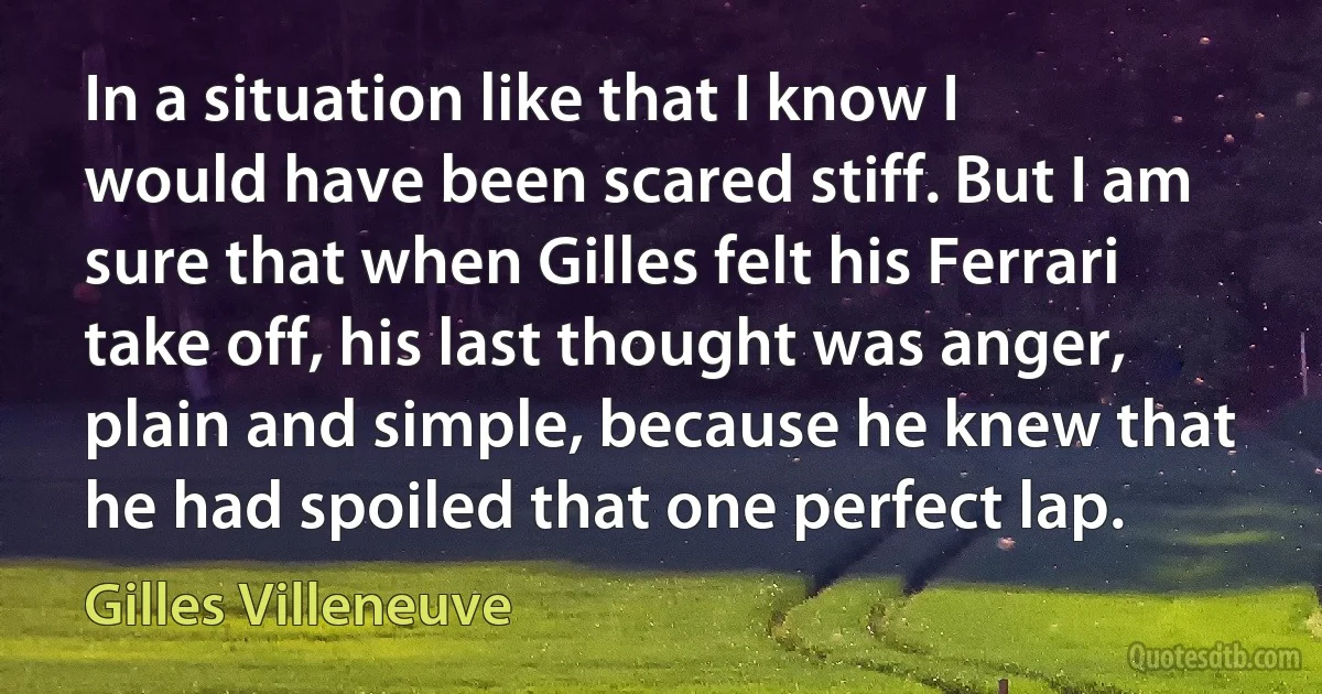 In a situation like that I know I would have been scared stiff. But I am sure that when Gilles felt his Ferrari take off, his last thought was anger, plain and simple, because he knew that he had spoiled that one perfect lap. (Gilles Villeneuve)