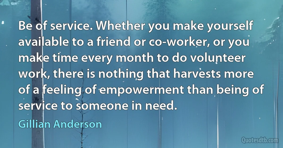 Be of service. Whether you make yourself available to a friend or co-worker, or you make time every month to do volunteer work, there is nothing that harvests more of a feeling of empowerment than being of service to someone in need. (Gillian Anderson)