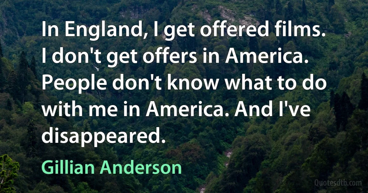 In England, I get offered films. I don't get offers in America. People don't know what to do with me in America. And I've disappeared. (Gillian Anderson)