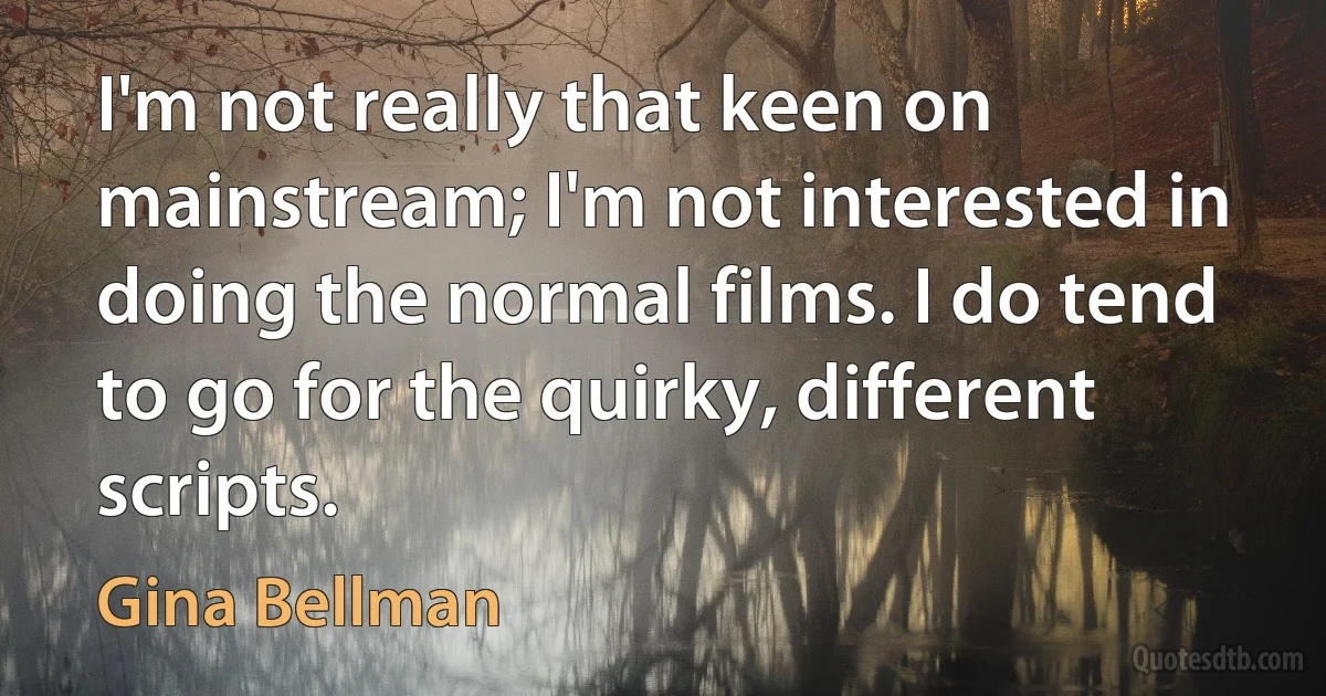 I'm not really that keen on mainstream; I'm not interested in doing the normal films. I do tend to go for the quirky, different scripts. (Gina Bellman)