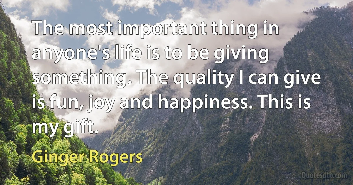 The most important thing in anyone's life is to be giving something. The quality I can give is fun, joy and happiness. This is my gift. (Ginger Rogers)