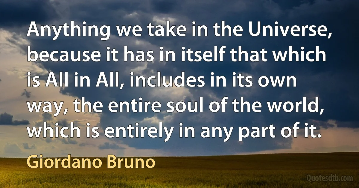 Anything we take in the Universe, because it has in itself that which is All in All, includes in its own way, the entire soul of the world, which is entirely in any part of it. (Giordano Bruno)