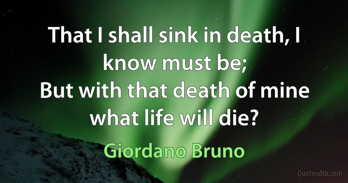 That I shall sink in death, I know must be;
But with that death of mine what life will die? (Giordano Bruno)