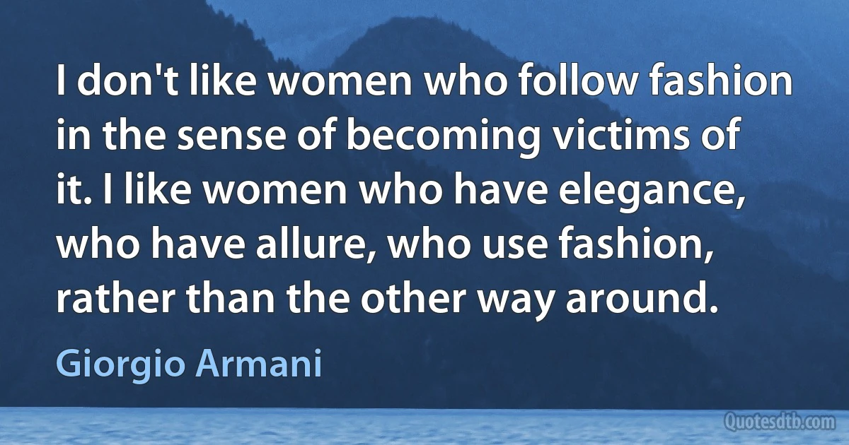 I don't like women who follow fashion in the sense of becoming victims of it. I like women who have elegance, who have allure, who use fashion, rather than the other way around. (Giorgio Armani)