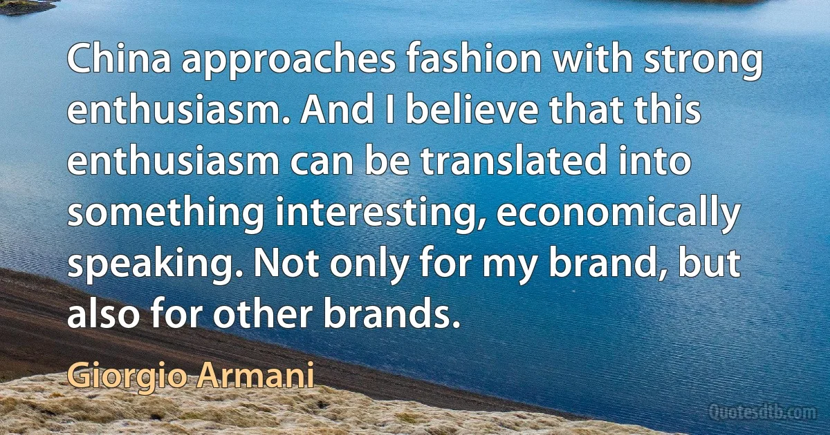 China approaches fashion with strong enthusiasm. And I believe that this enthusiasm can be translated into something interesting, economically speaking. Not only for my brand, but also for other brands. (Giorgio Armani)