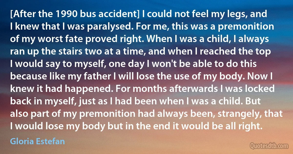 [After the 1990 bus accident] I could not feel my legs, and I knew that I was paralysed. For me, this was a premonition of my worst fate proved right. When I was a child, I always ran up the stairs two at a time, and when I reached the top I would say to myself, one day I won't be able to do this because like my father I will lose the use of my body. Now I knew it had happened. For months afterwards I was locked back in myself, just as I had been when I was a child. But also part of my premonition had always been, strangely, that I would lose my body but in the end it would be all right. (Gloria Estefan)