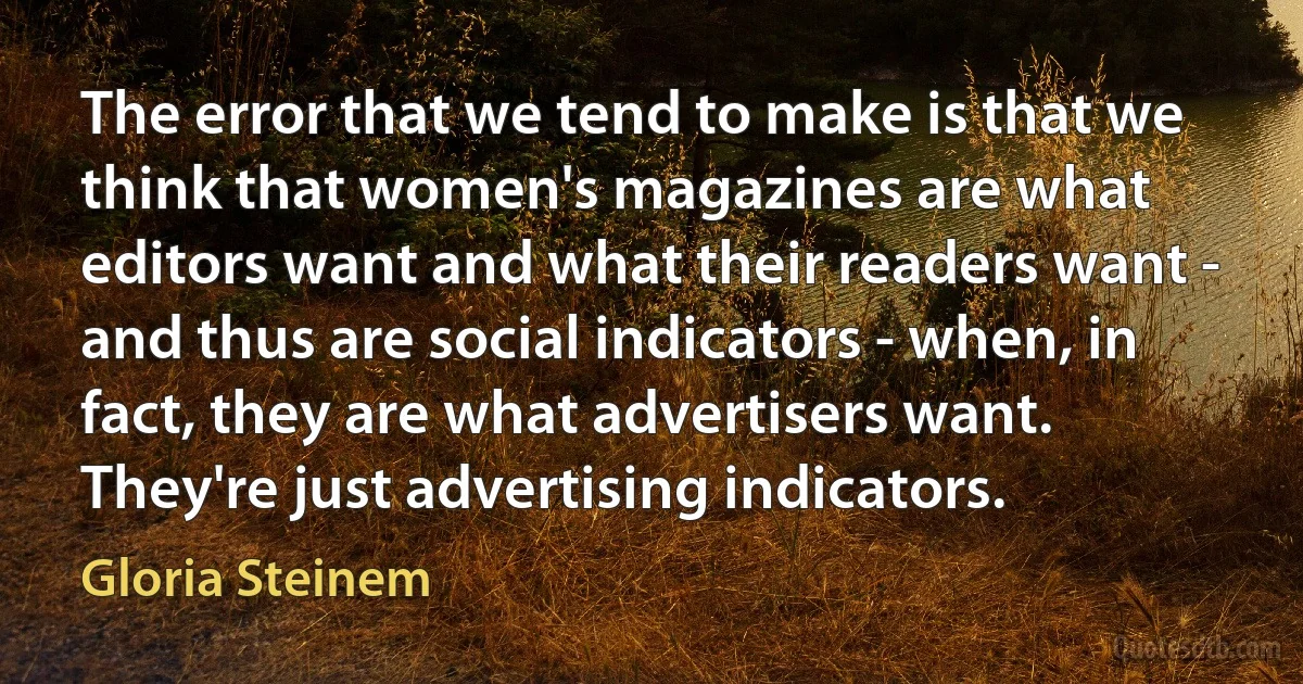 The error that we tend to make is that we think that women's magazines are what editors want and what their readers want - and thus are social indicators - when, in fact, they are what advertisers want. They're just advertising indicators. (Gloria Steinem)