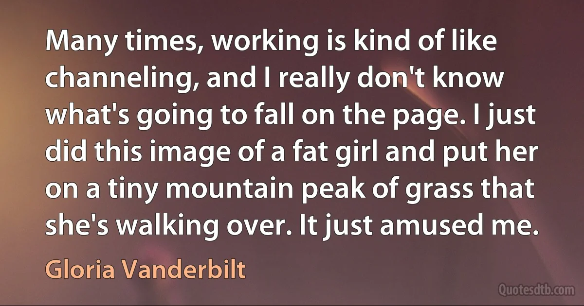 Many times, working is kind of like channeling, and I really don't know what's going to fall on the page. I just did this image of a fat girl and put her on a tiny mountain peak of grass that she's walking over. It just amused me. (Gloria Vanderbilt)