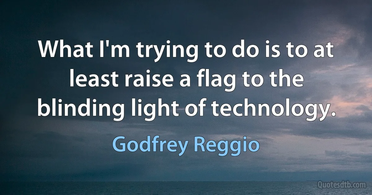 What I'm trying to do is to at least raise a flag to the blinding light of technology. (Godfrey Reggio)