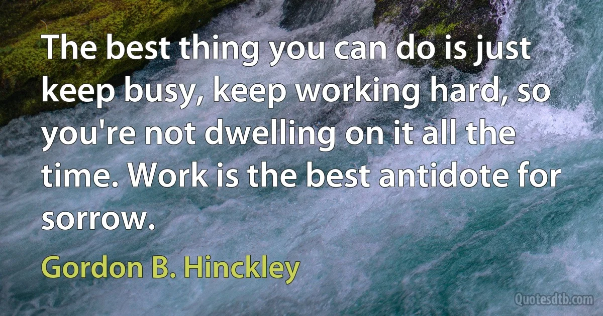 The best thing you can do is just keep busy, keep working hard, so you're not dwelling on it all the time. Work is the best antidote for sorrow. (Gordon B. Hinckley)