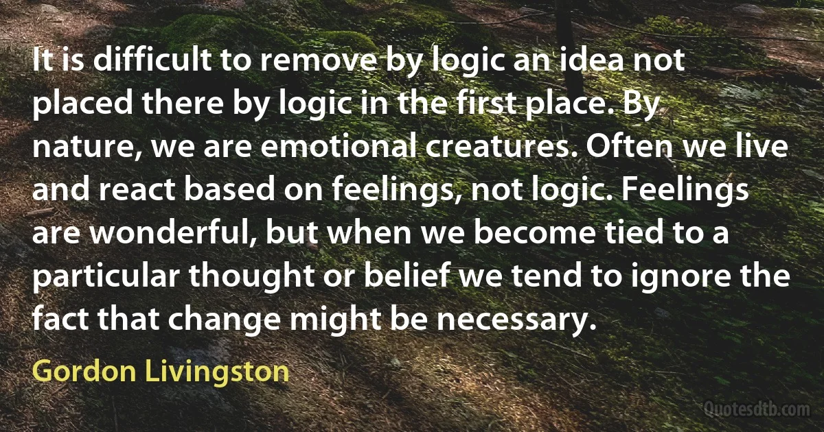 It is difficult to remove by logic an idea not placed there by logic in the first place. By nature, we are emotional creatures. Often we live and react based on feelings, not logic. Feelings are wonderful, but when we become tied to a particular thought or belief we tend to ignore the fact that change might be necessary. (Gordon Livingston)