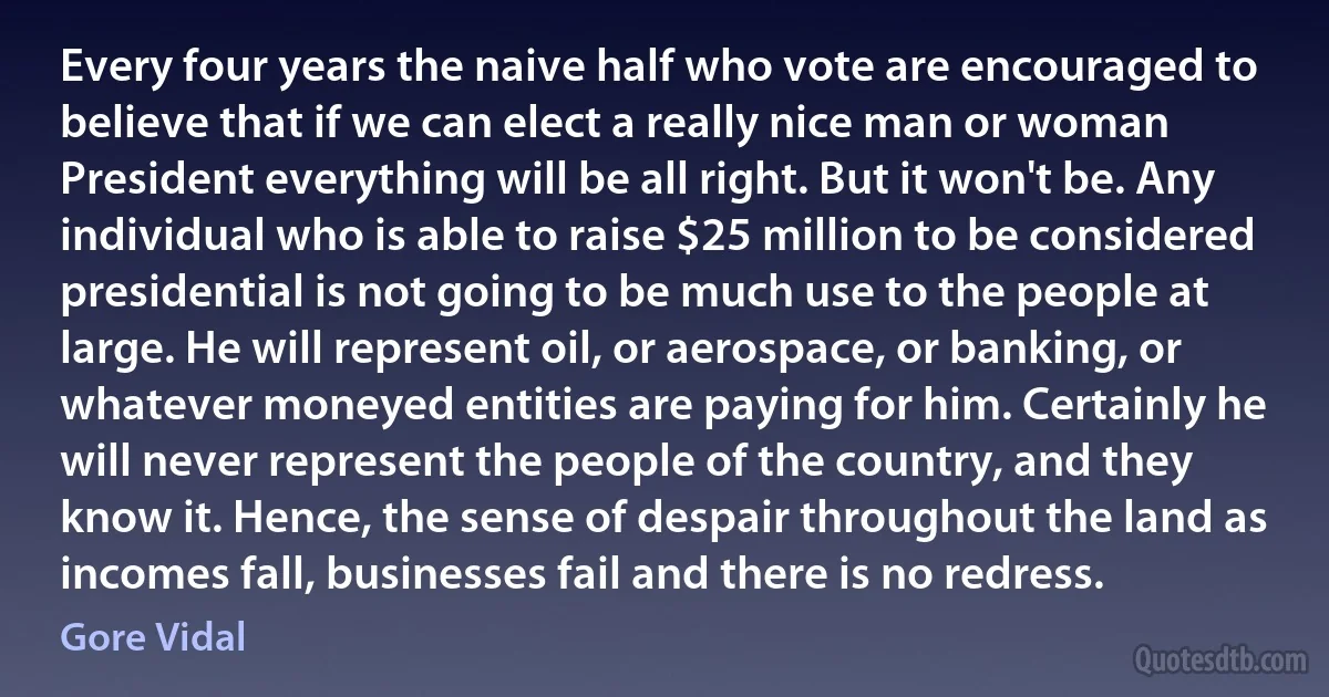 Every four years the naive half who vote are encouraged to believe that if we can elect a really nice man or woman President everything will be all right. But it won't be. Any individual who is able to raise $25 million to be considered presidential is not going to be much use to the people at large. He will represent oil, or aerospace, or banking, or whatever moneyed entities are paying for him. Certainly he will never represent the people of the country, and they know it. Hence, the sense of despair throughout the land as incomes fall, businesses fail and there is no redress. (Gore Vidal)