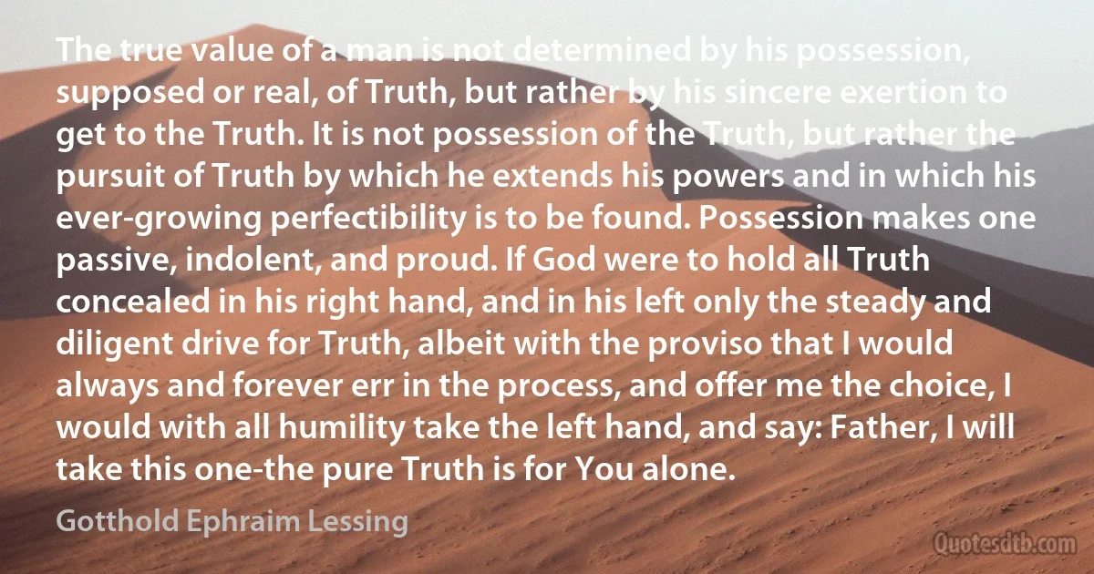 The true value of a man is not determined by his possession, supposed or real, of Truth, but rather by his sincere exertion to get to the Truth. It is not possession of the Truth, but rather the pursuit of Truth by which he extends his powers and in which his ever-growing perfectibility is to be found. Possession makes one passive, indolent, and proud. If God were to hold all Truth concealed in his right hand, and in his left only the steady and diligent drive for Truth, albeit with the proviso that I would always and forever err in the process, and offer me the choice, I would with all humility take the left hand, and say: Father, I will take this one-the pure Truth is for You alone. (Gotthold Ephraim Lessing)