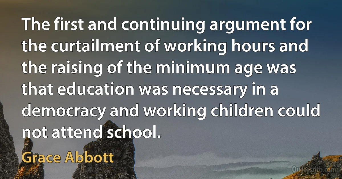 The first and continuing argument for the curtailment of working hours and the raising of the minimum age was that education was necessary in a democracy and working children could not attend school. (Grace Abbott)