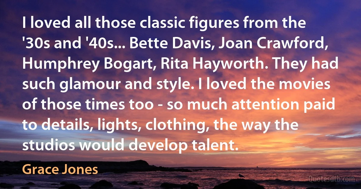 I loved all those classic figures from the '30s and '40s... Bette Davis, Joan Crawford, Humphrey Bogart, Rita Hayworth. They had such glamour and style. I loved the movies of those times too - so much attention paid to details, lights, clothing, the way the studios would develop talent. (Grace Jones)