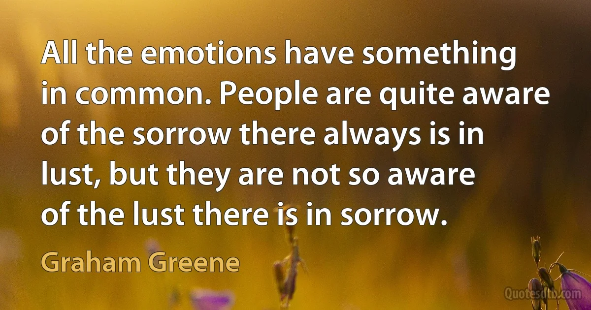 All the emotions have something in common. People are quite aware of the sorrow there always is in lust, but they are not so aware of the lust there is in sorrow. (Graham Greene)