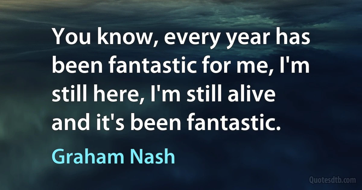 You know, every year has been fantastic for me, I'm still here, I'm still alive and it's been fantastic. (Graham Nash)