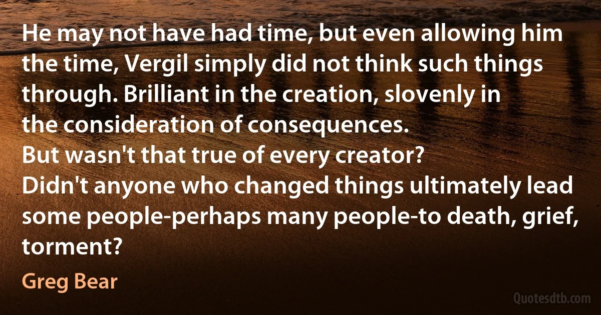 He may not have had time, but even allowing him the time, Vergil simply did not think such things through. Brilliant in the creation, slovenly in the consideration of consequences.
But wasn't that true of every creator?
Didn't anyone who changed things ultimately lead some people-perhaps many people-to death, grief, torment? (Greg Bear)