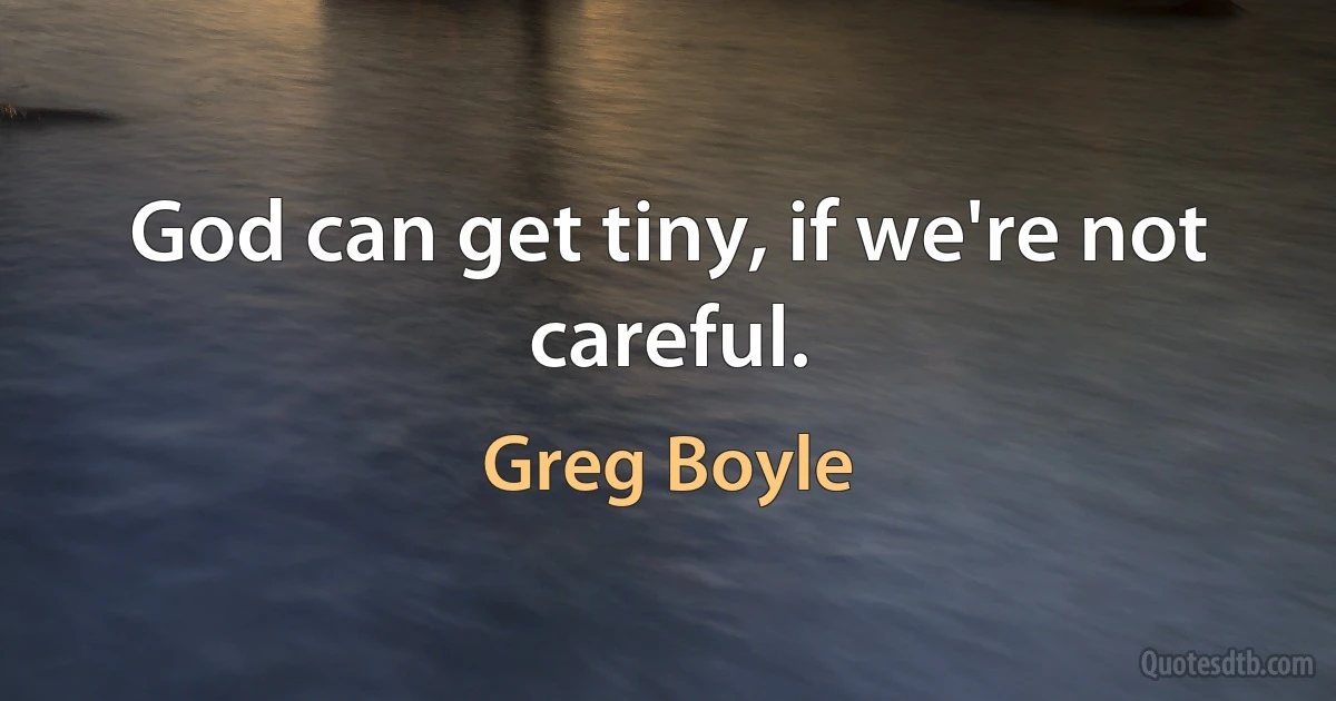 God can get tiny, if we're not careful. (Greg Boyle)