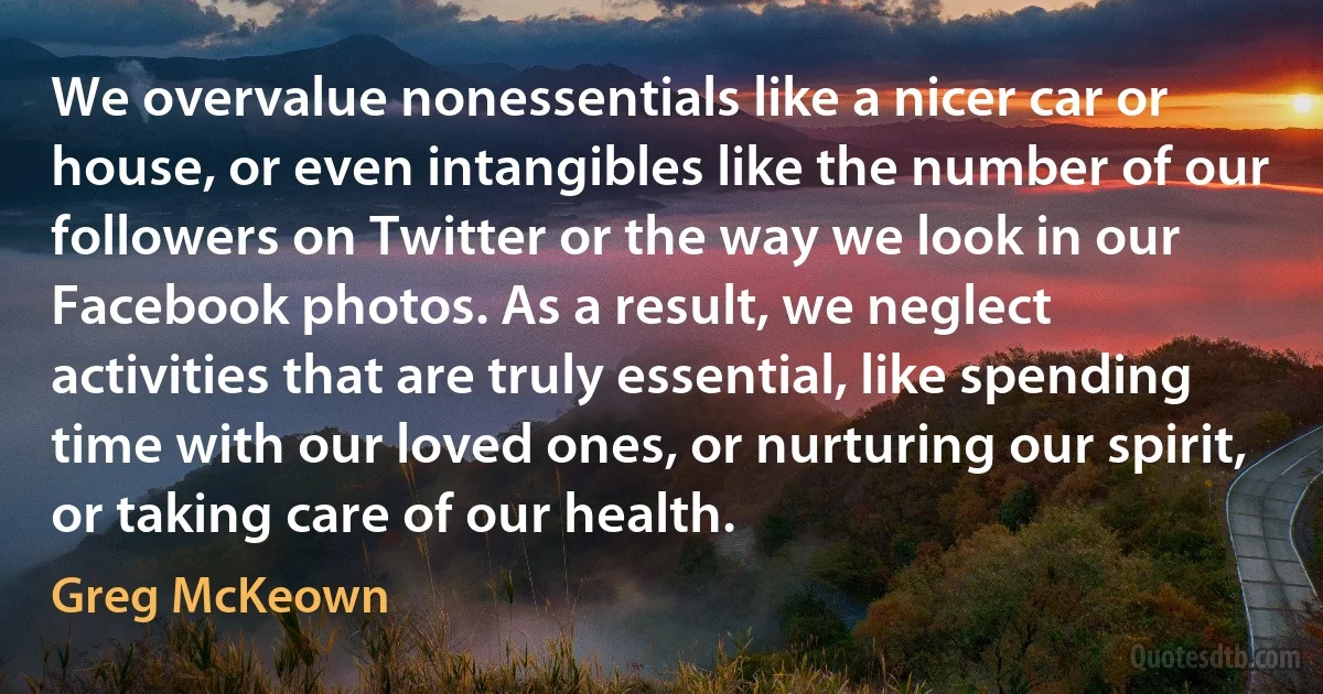 We overvalue nonessentials like a nicer car or house, or even intangibles like the number of our followers on Twitter or the way we look in our Facebook photos. As a result, we neglect activities that are truly essential, like spending time with our loved ones, or nurturing our spirit, or taking care of our health. (Greg McKeown)