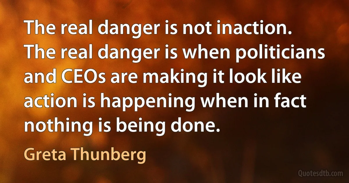 The real danger is not inaction. The real danger is when politicians and CEOs are making it look like action is happening when in fact nothing is being done. (Greta Thunberg)